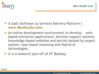 A SaaS (Software as Service) Delivery Platform ( www.iKenStudio.com ) An online development environment to develop  web-based enterprise applications, decision support systems, knowledge-based websites and portals backed by expert system, case-based reasoning and Hybrid AI technologies. It is a research spin-off of IIT Bombay iKen Studio Live 