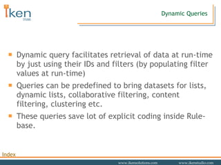Dynamic Queries Dynamic query facilitates retrieval of data at run-time by just using their IDs and filters (by populating filter values at run-time) Queries can be predefined to bring datasets for lists, dynamic lists, collaborative filtering, content filtering, clustering etc.  These queries save lot of explicit coding inside Rule-base.  