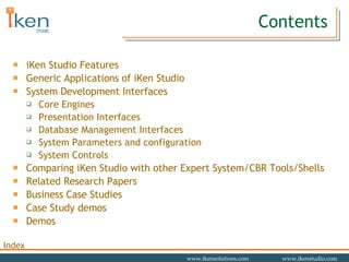 Contents iKen Studio Features Generic Applications of iKen Studio System Development Interfaces Core Engines Presentation Interfaces Database Management Interfaces System Parameters and configuration System Controls Comparing iKen Studio with other Expert System/CBR Tools/Shells Related Research Papers Business Case Studies Case Study demos Demos 