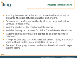 Database Variable Linking Mapping between variables and database fields can be set to exchange the data between database and system.  Data can be transformed on the fly after retrieval and before updates to database/s. Mapping can be set for read or update access.  Variable linking can be done for fields from different databases.  Mapping and transformation is applied to all queries sent to database/s. It helps to populate data into variables automatically and vice-a-versa without explicit data population in rule etc.  Because of mapping, cursors can be simulated and used in expert system coding 