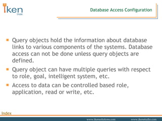 Database Access Configuration Query objects hold the information about database links to various components of the systems. Database access can not be done unless query objects are defined.  Query object can have multiple queries with respect to role, goal, intelligent system, etc. Access to data can be controlled based role, application, read or write, etc.  