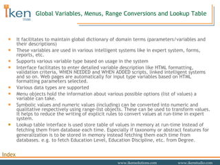 Global Variables, Menus, Range Conversions and Lookup Table It facilitates to maintain global dictionary of domain terms (parameters/variables and their descriptions) These variables are used in various intelligent systems like in expert system, forms, reports, etc.  Supports various variable type based on usage in the system Interface facilitates to enter detailed variable description like HTML formatting, validation criteria, WHEN NEEDED and WHEN ADDED scripts, linked intelligent systems and so on. Web pages are automatically for input type variables based on HTML formatting parameters selected. Various data types are supported Menu objects hold the information about various possible options (list of values) a variable can take. Symbolic values and numeric values (including) can be converted into numeric and qualitative respectively using range-list objects. These can be used to transform values. It helps to reduce the writing of explicit rules to convert values at run-time in expert system. Lookup table interface is used store table of values in memory at run-time instead of fetching them from database each time. Especially if taxonomy or abstract features for generalization is to be stored in memory instead fetching them each time from databases. e.g. to fetch Education Level, Education Discipline, etc. from Degree. 