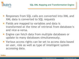 SQL-XML Mapping and Transformation Engine Responses from SQL calls are converted into XML and XML data is converted to SQL requests  Fields are mapped to variables and data is transformed at the time of retrieval from database/s and vice-a-versa.  Engine can fetch data from multiple databases or update to many databases simultaneously. Various access rights can be set to access data based on user, role as well as type of intelligent system accessing data. 