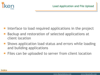 Load Application and File Upload Interface to load required applications in the project Backup and restoration of selected applications at client location Shows application load status and errors while loading and building applications Files can be uploaded to server from client location 