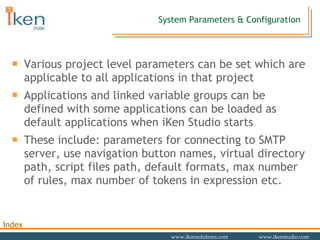 System Parameters & Configuration Various project level parameters can be set which are applicable to all applications in that project Applications and linked variable groups can be defined with some applications can be loaded as default applications when iKen Studio starts These include: parameters for connecting to SMTP server, use navigation button names, virtual directory path, script files path, default formats, max number of rules, max number of tokens in expression etc. 