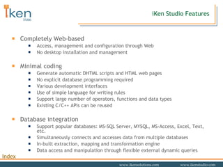 Completely Web-based Access, management and configuration through Web No desktop installation and management Minimal coding Generate automatic DHTML scripts and HTML web pages No explicit database programming required Various development interfaces  Use of simple language for writing rules Support large number of operators, functions and data types Existing C/C++ APIs can be reused Database integration Support popular databases: MS-SQL Server, MYSQL, MS-Access, Excel, Text, etc. Simultaneously connects and accesses data from multiple databases In-built extraction, mapping and transformation engine Data access and manipulation through flexible external dynamic queries iKen Studio Features 
