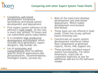 Comparing with other Expert System Tools/Shells Completely web-based  development framework  facilitating centralised system development and deployment. First expert system software to be offered in  SaaS model . So the cost is much less (almost 10 times) and can subscribed yearly subscription. It is complete  high productive development environment  which includes form generators, report designers, SQL builder etc. Lot of  extensions and customizations  done to address specific kind of applications like personalization, recommendation, intelligent exams, surveys etc.  Most of the tools have desktop development and web-based deployment. Which makes development environment distributed. These tools are not offered in SaaS mode. Client has to pay upfront heavy licensing cost. Concentrate on expert system development interfaces rather than components to generate reports, forms, XML support etc. These provides standard expert system functionality. For other extensions, client has to customize explicitly or pay for additional add-ons to the software vendor 