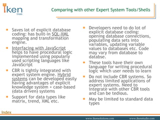 Saves lot of explicit database coding: has built-in  SQL-XML  mapping and transformation engine. Interfacing with JavaScript  helps to have procedural logic implemented using popularly used scripting languages like JavaScript CBR is tightly integrated with expert system engine.  Hybrid systems  can be developed easily having advantages of explicit knowledge system + case-based (data driven) systems Support for data types like matrix, trend, XML etc. Developers need to do lot of explicit database coding: opening database connections, populating data sets into variables, updating variable values to databases etc. Code may vary from database to databse. These tools have their own language for writing procedural logic which user needs to learn Do not include CBR systems. So address limited applications of expert systems. Need to integrate with other CBR tools and can be tedious.  May be limited to standard data types Comparing with other Expert System Tools/Shells 
