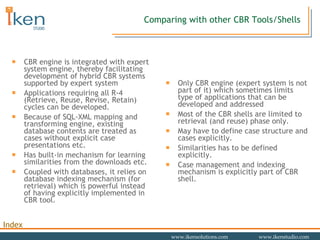 Comparing with other CBR Tools/Shells CBR engine is integrated with expert system engine, thereby facilitating development of hybrid CBR systems supported by expert system Applications requiring all R-4 (Retrieve, Reuse, Revise, Retain) cycles can be developed.  Because of SQL-XML mapping and transforming engine, existing database contents are treated as cases without explicit case presentations etc. Has built-in mechanism for learning similarities from the downloads etc. Coupled with databases, it relies on database indexing mechanism (for retrieval) which is powerful instead of having explicitly implemented in CBR tool.  Only CBR engine (expert system is not part of it) which sometimes limits type of applications that can be developed and addressed Most of the CBR shells are limited to retrieval (and reuse) phase only. May have to define case structure and cases explicitly.  Similarities has to be defined explicitly. Case management and indexing mechanism is explicitly part of CBR shell. 