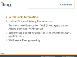 Case Studies Retail Bank Automation Online Fire and Safety Examination Business Intelligence for iVAS (Intelligent Value-Added Services) WAP portal Integrating expert system for user interfaces for C applications  Well Work Reengineering 