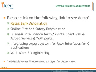 Demos:Business Applications Please click on the following link to see demo*.  Retail Bank Automation Online Fire and Safety Examination Business Intelligence for iVAS (Intelligent Value-Added Services) WAP portal Integrating expert system for User Interfaces for C applications  Well Work Reengineering * Advisable to use Windows Media Player for better view. 