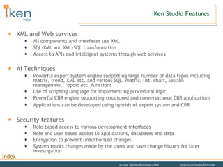 iKen Studio Features XML and Web services All components and interfaces use XML SQL-XML and XML-SQL transformation Access to APIs and intelligent systems through web services AI Techniques Powerful expert system engine supporting large number of data types including matrix, trend, XML etc. and various SQL, matrix, list, chart, session management, report etc. functions Use of scripting language for implementing procedural logic Powerful CBR engine supporting structured and conversational CBR applications Applications can be developed using hybrids of expert system and CBR   Security features Role-based access to various development interfaces Role and user based access to applications, databases and data Encryption to prevent unauthorised changes System tracks changes made by the users and save change history for later investigation 