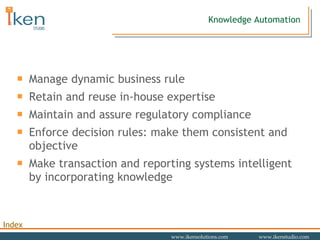 Manage dynamic business rule Retain and reuse in-house expertise Maintain and assure regulatory compliance Enforce decision rules: make them consistent and objective Make transaction and reporting systems intelligent by incorporating knowledge Knowledge Automation 