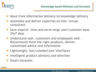 Move from information delivery to knowledge delivery Automate and deliver expertise on-line: virtual consultant Save experts’ time and serve large user/customer base 24x7 days Understand user, customers and employees well. Recommend them the right products, deliver customized advice and information Lightweight, less crowded user interfaces Intelligent product advisory and selection Smart Intranets Knowledge-based Websites and Intranets 
