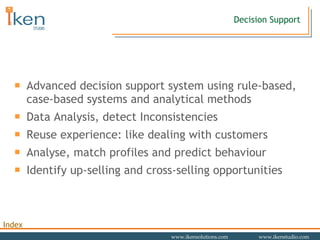 Advanced decision support system using rule-based, case-based systems and analytical methods Data Analysis, detect Inconsistencies Reuse experience: like dealing with customers Analyse, match profiles and predict behaviour Identify up-selling and cross-selling opportunities Decision Support 
