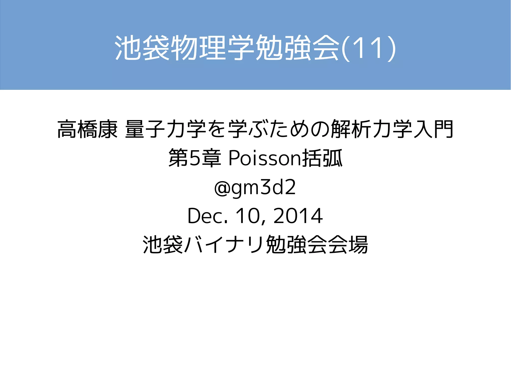 池袋物理学勉強会(11) 
高橋康 量子力学を学ぶための解析力学入門 
第5章 Poisson括弧 
@gm3d2 
Dec. 10, 2014 
池袋バイナリ勉強会会場 
 