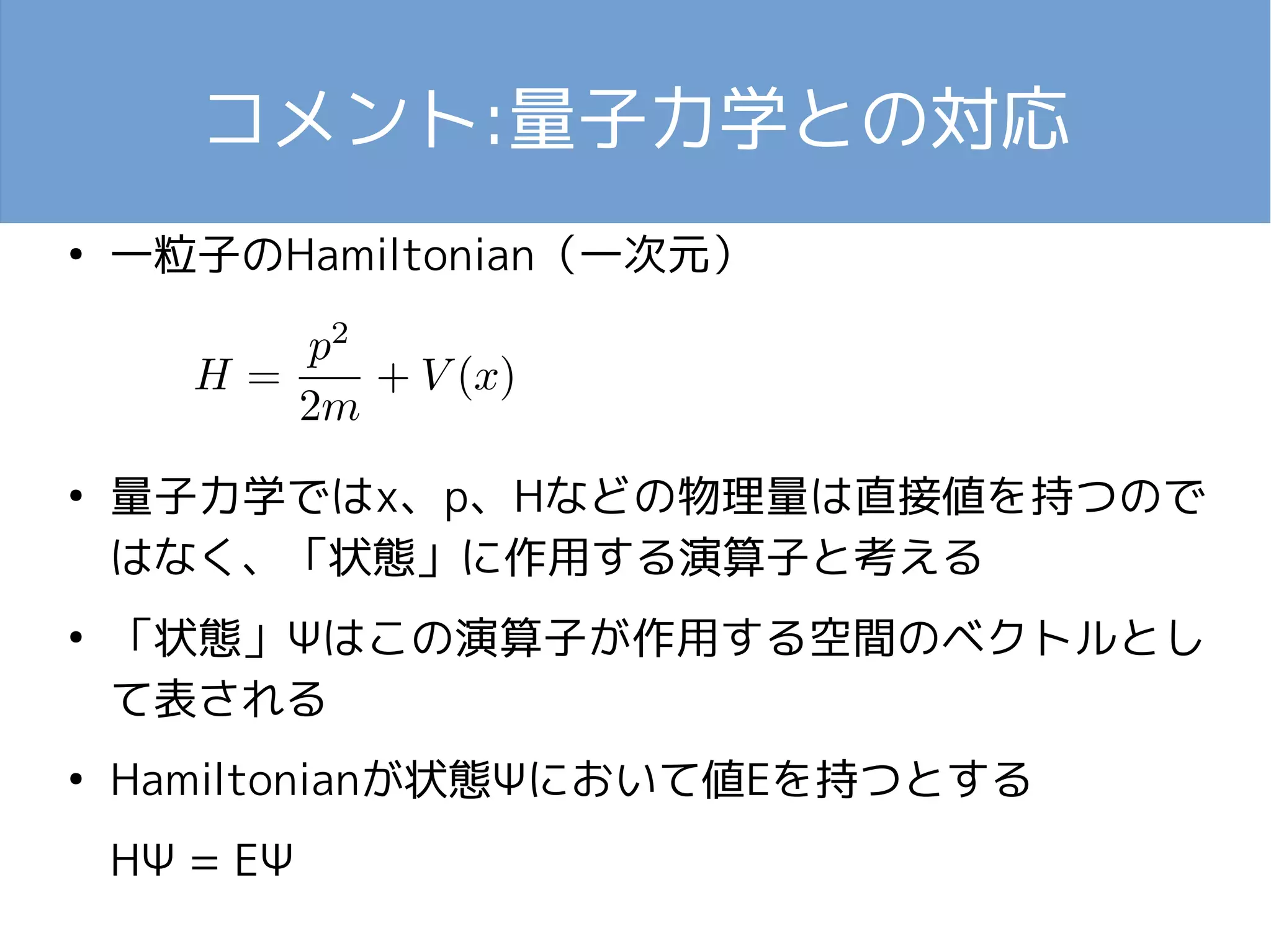 コメント:量子力学との対応 
● 一粒子のHamiltonian（一次元） 
● 量子力学ではx、p、Hなどの物理量は直接値を持つので 
はなく、「状態」に作用する演算子と考える 
● 「状態」Ψはこの演算子が作用する空間のベクトルとし 
て表される 
● Hamiltonianが状態Ψにおいて値Eを持つとする 
HΨ = EΨ 
 