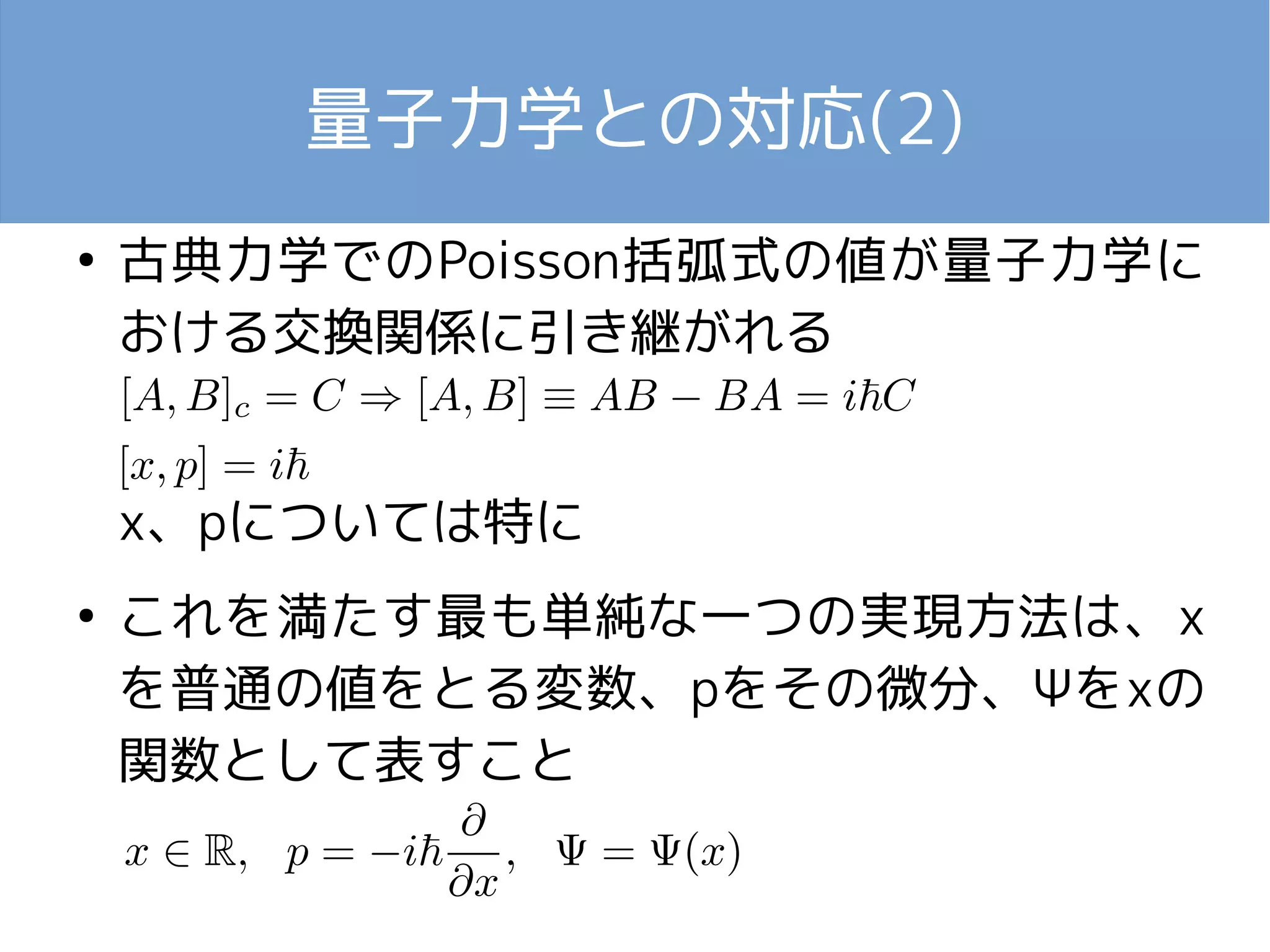 量子力学との対応(2) 
● 古典力学でのPoisson括弧式の値が量子力学に 
おける交換関係に引き継がれる 
x、pについては特に 
● これを満たす最も単純な一つの実現方法は、x 
を普通の値をとる変数、pをその微分、Ψをxの 
関数として表すこと 
 
