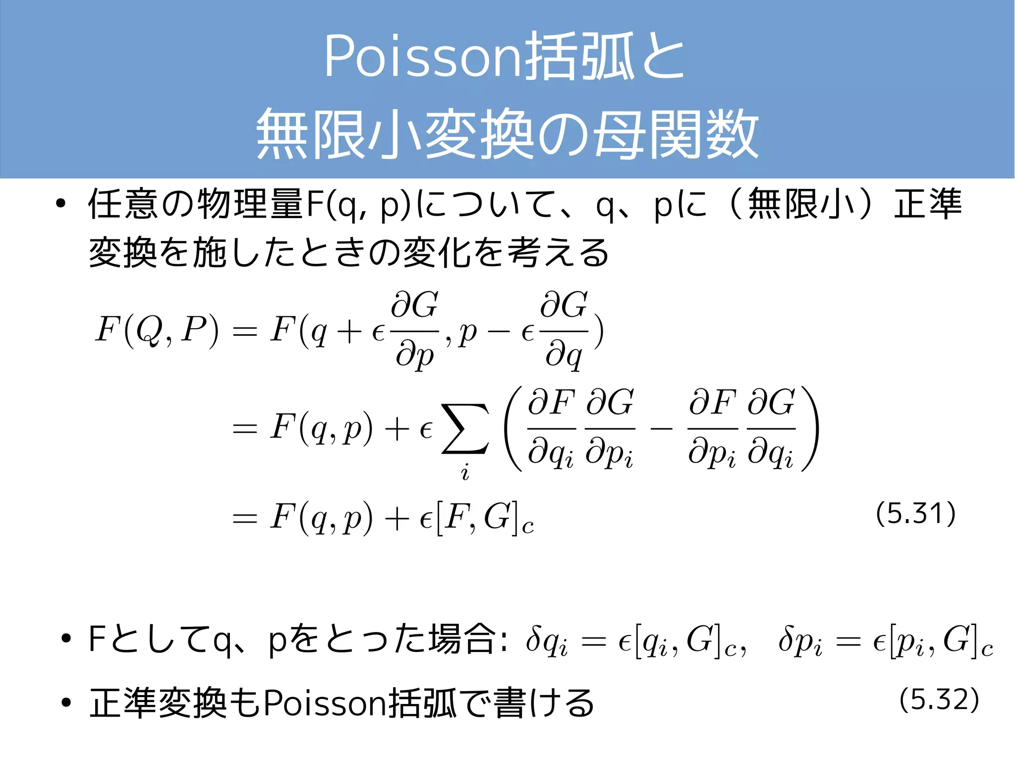 Poisson括弧と 
無限小変換の母関数 
● 任意の物理量F(q, p)について、q、pに（無限小）正準 
変換を施したときの変化を考える 
● Fとしてq、pをとった場合: 
● 正準変換もPoisson括弧で書ける 
(5.31) 
(5.32) 
 