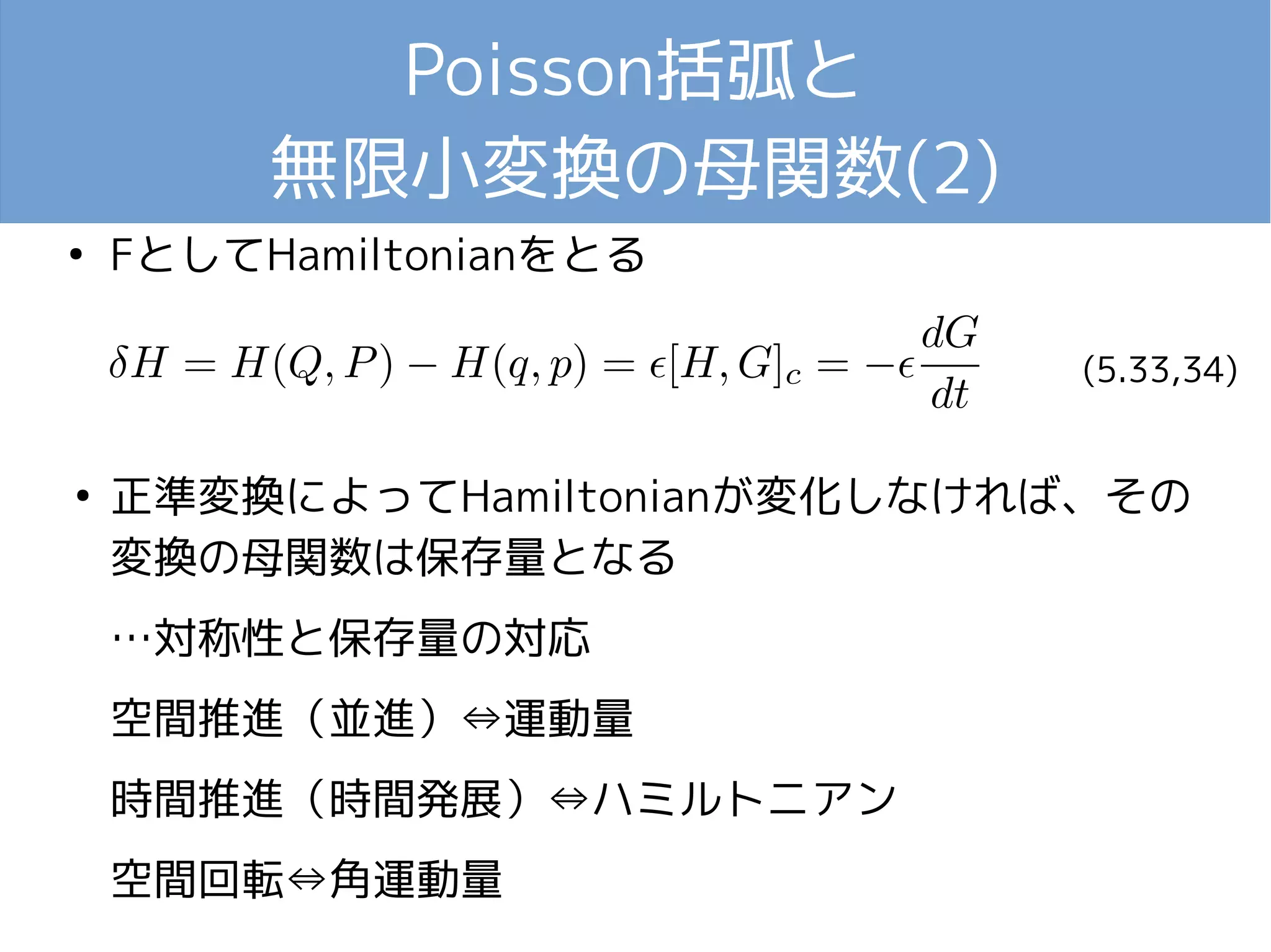 Poisson括弧と 
無限小変換の母関数(2) 
● FとしてHamiltonianをとる 
(5.33,34) 
● 正準変換によってHamiltonianが変化しなければ、その 
変換の母関数は保存量となる 
…対称性と保存量の対応 
空間推進（並進）⇔運動量 
時間推進（時間発展）⇔ハミルトニアン 
空間回転⇔角運動量 
 