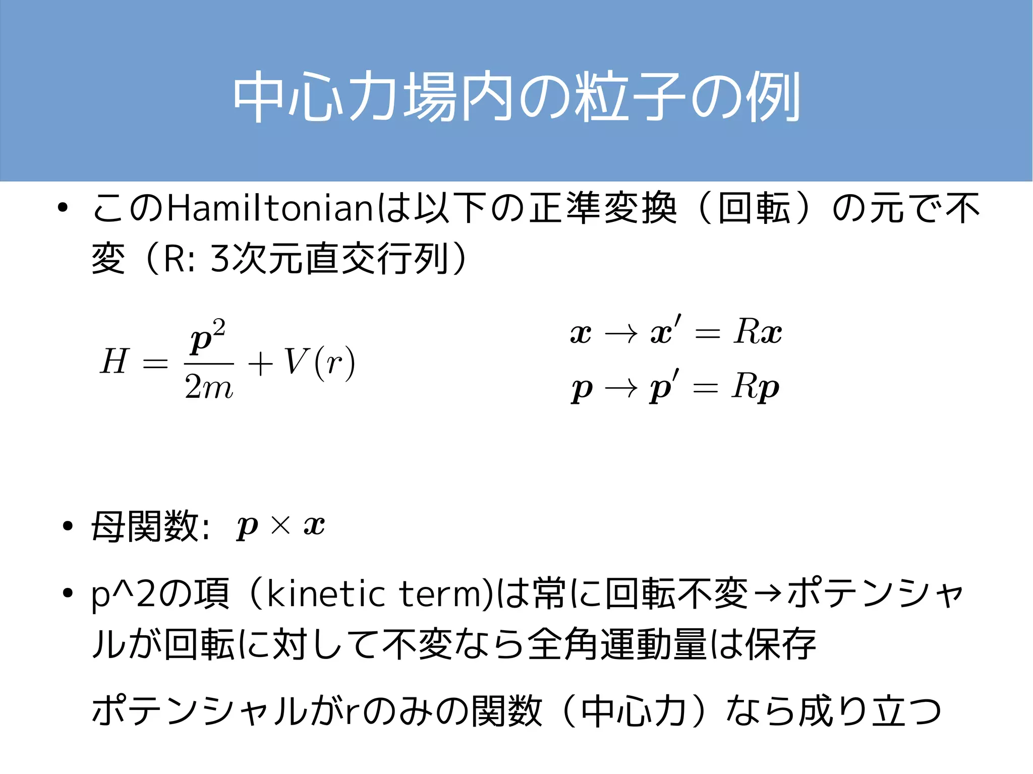 中心力場内の粒子の例 
● このHamiltonianは以下の正準変換（回転）の元で不 
変（R: 3次元直交行列） 
● 母関数: 
● p^2の項（kinetic term)は常に回転不変→ポテンシャ 
ルが回転に対して不変なら全角運動量は保存 
ポテンシャルがrのみの関数（中心力）なら成り立つ 
 