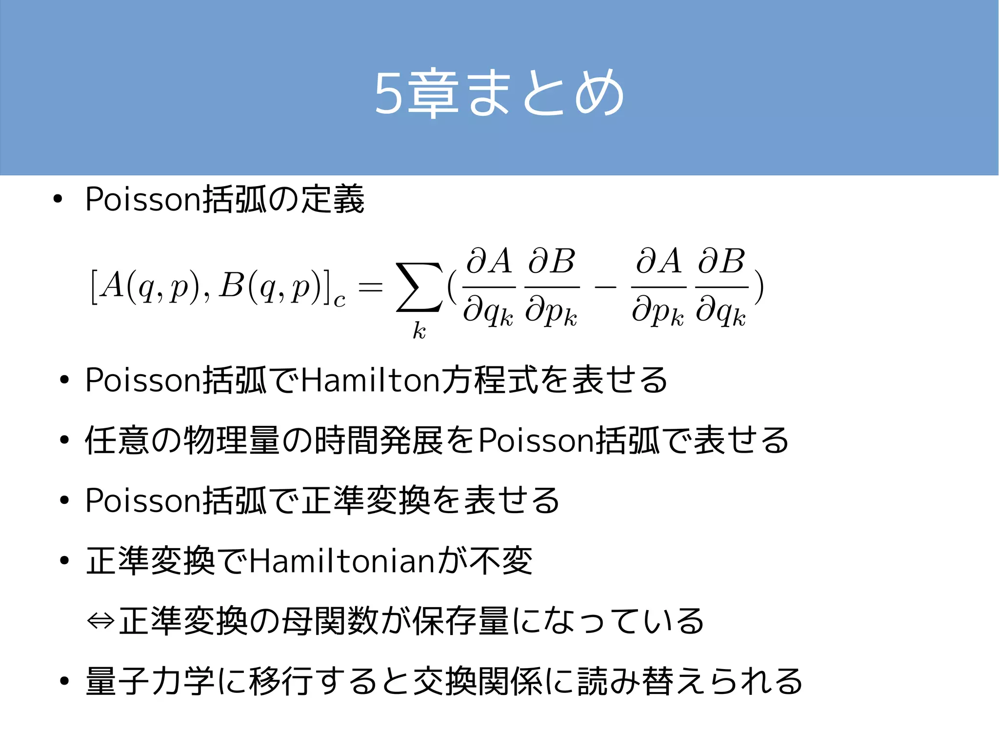 5章まとめ 
● Poisson括弧の定義 
● Poisson括弧でHamilton方程式を表せる 
● 任意の物理量の時間発展をPoisson括弧で表せる 
● Poisson括弧で正準変換を表せる 
● 正準変換でHamiltonianが不変 
⇔正準変換の母関数が保存量になっている 
● 量子力学に移行すると交換関係に読み替えられる 
