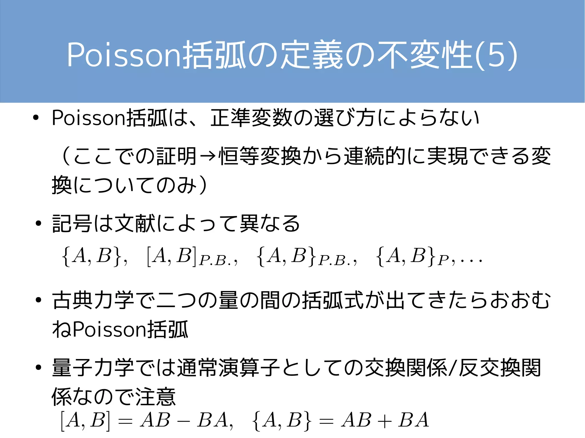 Poisson括弧の定義の不変性(5) 
● Poisson括弧は、正準変数の選び方によらない 
（ここでの証明→恒等変換から連続的に実現できる変 
換についてのみ） 
● 記号は文献によって異なる 
● 古典力学で二つの量の間の括弧式が出てきたらおおむ 
ねPoisson括弧 
● 量子力学では通常演算子としての交換関係/反交換関 
係なので注意 
 