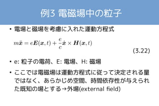 例3 電磁場中の粒子 
● 電場と磁場を考慮に入れた運動方程式 
　　　　　　　 
(3.22) 
● e: 粒子の電荷、E: 電場、H: 磁場 
● ここでは電磁場は運動方程式に従って決定される量 
ではなく、あらかじめ空間、時間依存性が与えられ 
た既知の場とする→外場(external field) 
 