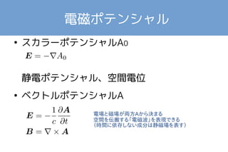 電磁ポテンシャル 
● スカラーポテンシャルA0 
　　　　　　　 
静電ポテンシャル、空間電位 
● ベクトルポテンシャルA 
電場と磁場が両方Aから決まる 
空間を伝搬する「電磁波」を表現できる 
（時間に依存しない成分は静磁場を表す） 
 