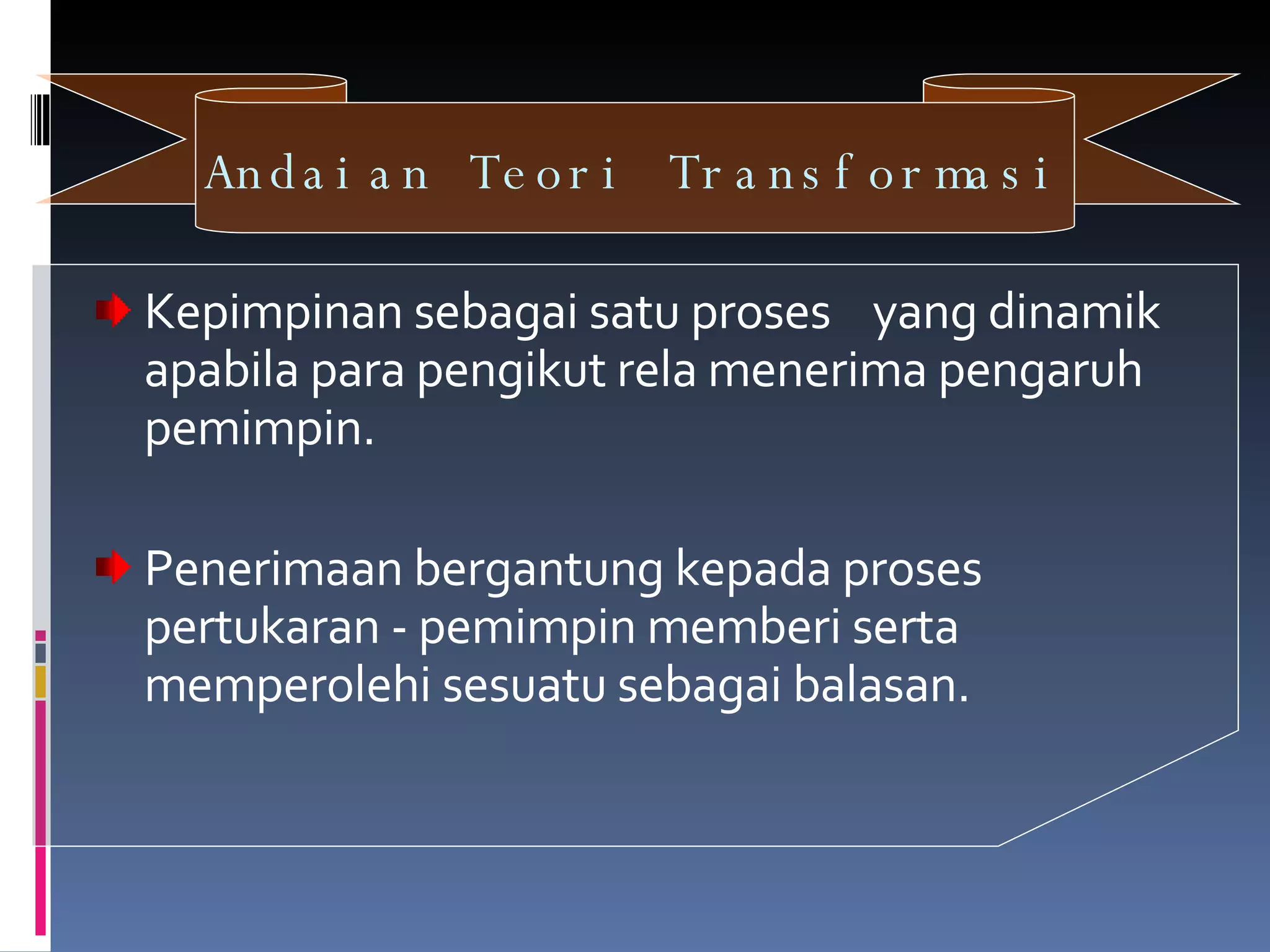 Andaian Teori Transformasi   Kepimpinan sebagai satu proses  yang dinamik apabila para pengikut rela menerima pengaruh pemimpin. Penerimaan bergantung kepada proses pertukaran - pemimpin memberi serta memperolehi sesuatu sebagai balasan. 