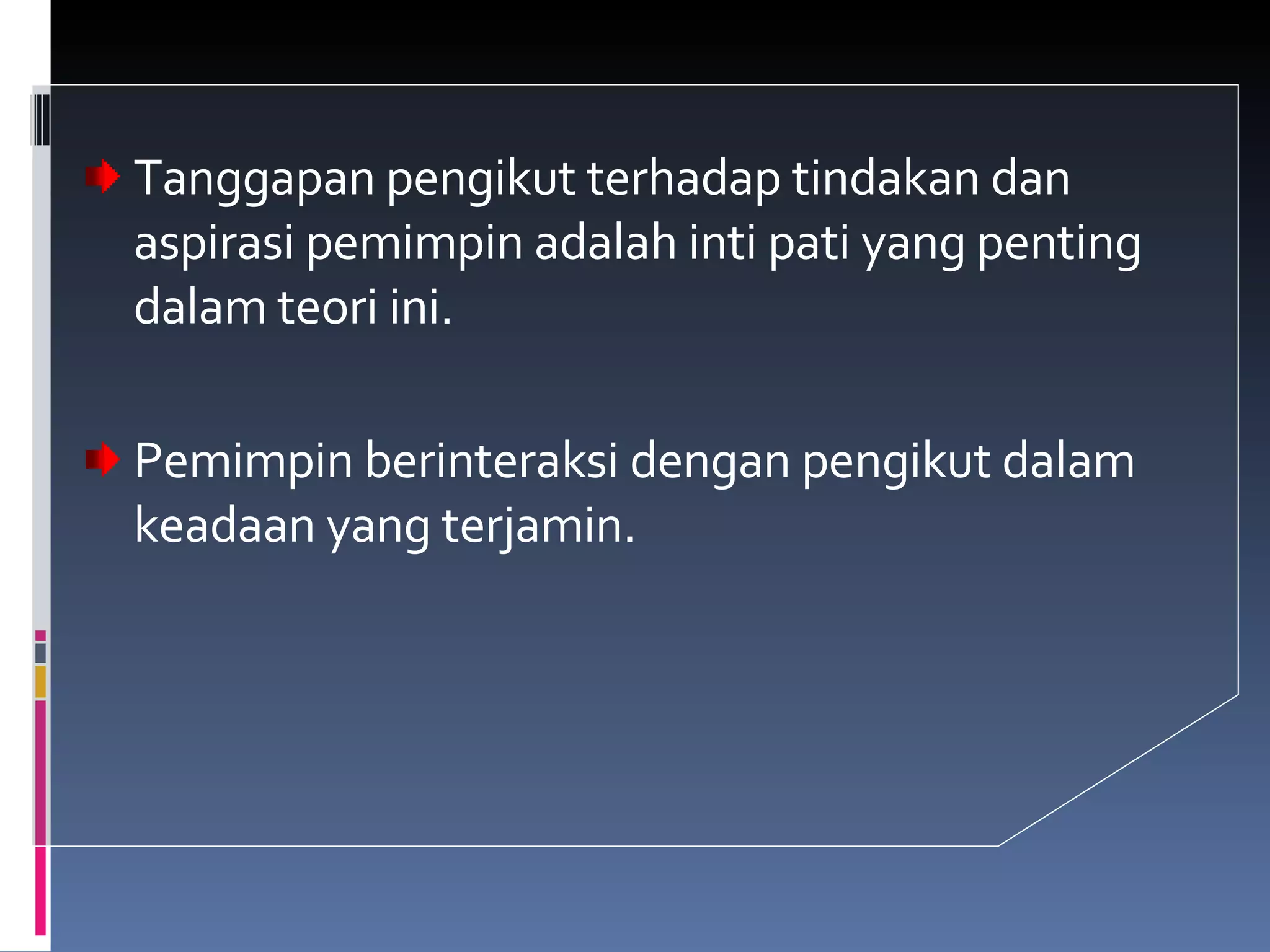 Tanggapan pengikut terhadap tindakan dan aspirasi pemimpin adalah inti pati yang penting dalam teori ini. Pemimpin berinteraksi dengan pengikut dalam keadaan yang terjamin. 