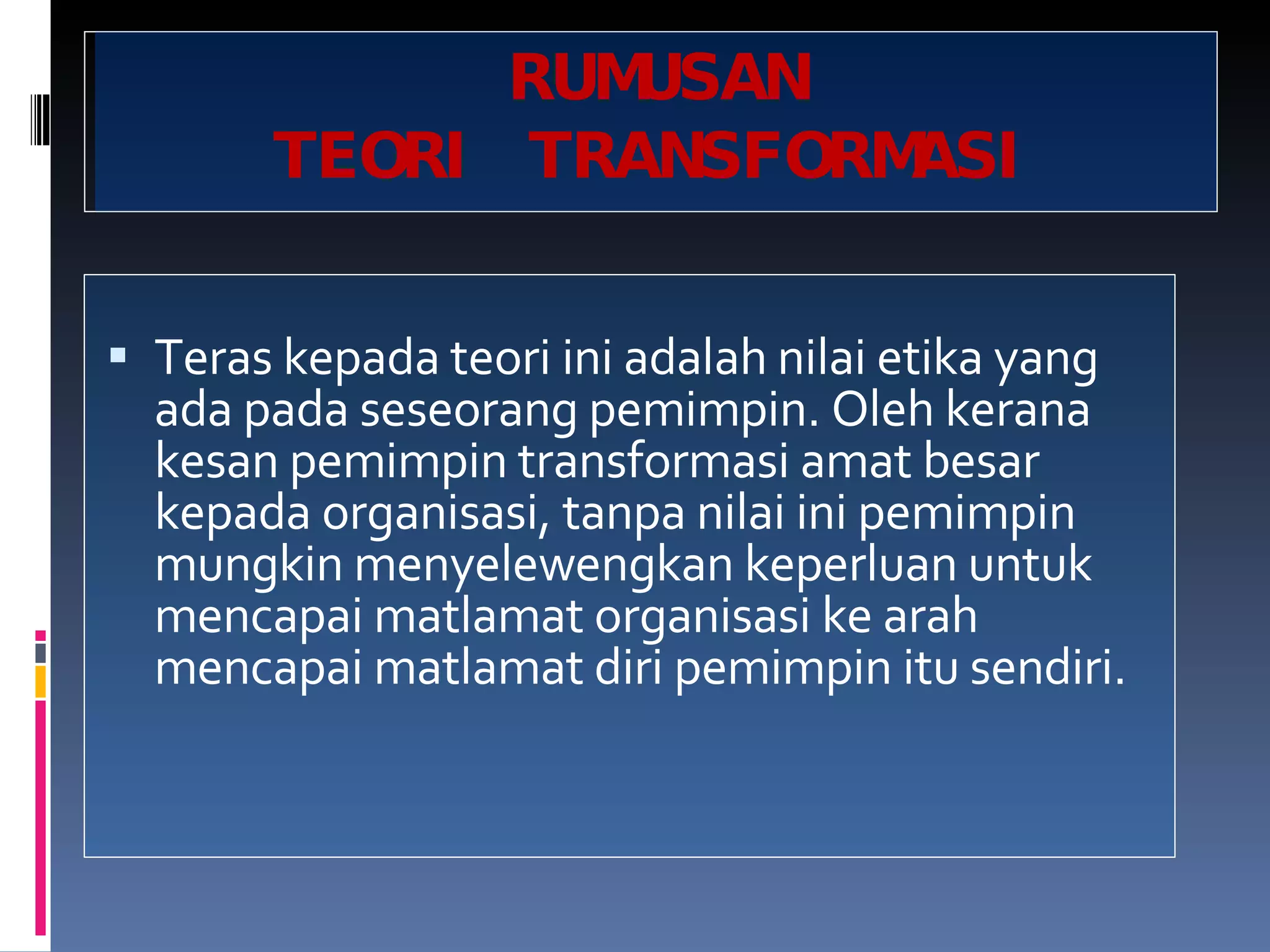 RUMUSAN TEORI TRANSFORMASI Teras kepada teori ini adalah nilai etika yang ada pada seseorang pemimpin. Oleh kerana kesan pemimpin transformasi amat besar kepada organisasi, tanpa nilai ini pemimpin mungkin menyelewengkan keperluan untuk mencapai matlamat organisasi ke arah mencapai matlamat diri pemimpin itu sendiri. 