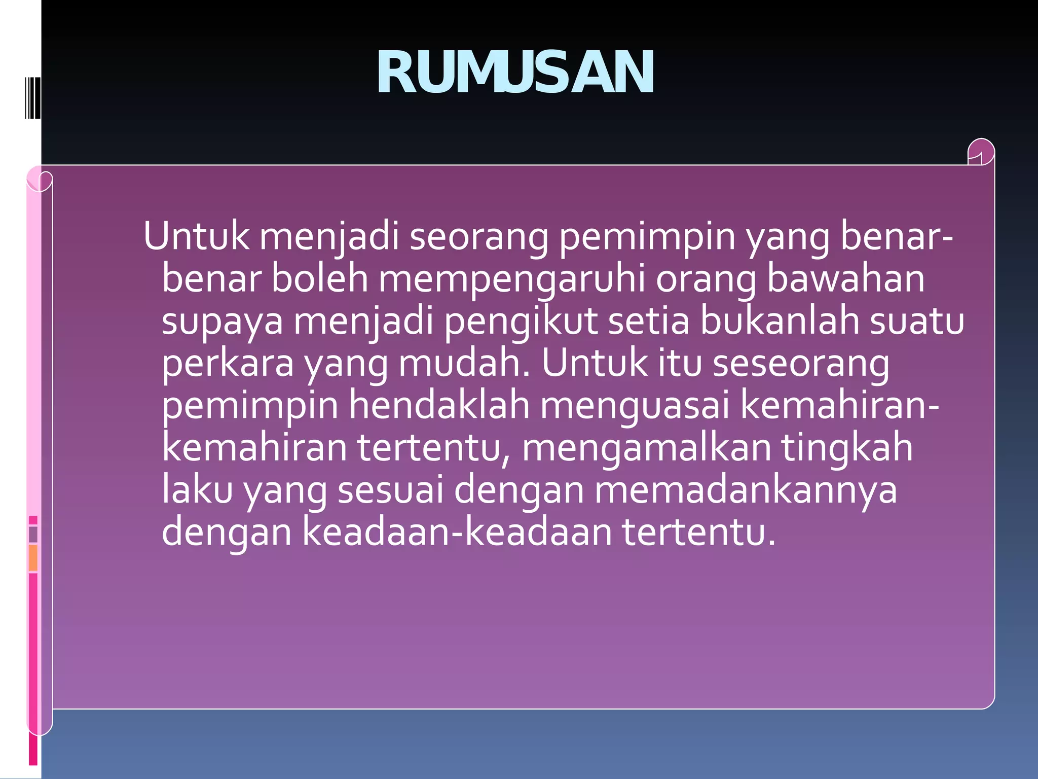 RUMUSAN Untuk menjadi seorang pemimpin yang benar-benar boleh mempengaruhi orang bawahan supaya menjadi pengikut setia bukanlah suatu perkara yang mudah. Untuk itu seseorang pemimpin hendaklah menguasai kemahiran-kemahiran tertentu, mengamalkan tingkah laku yang sesuai dengan memadankannya dengan keadaan-keadaan tertentu. 