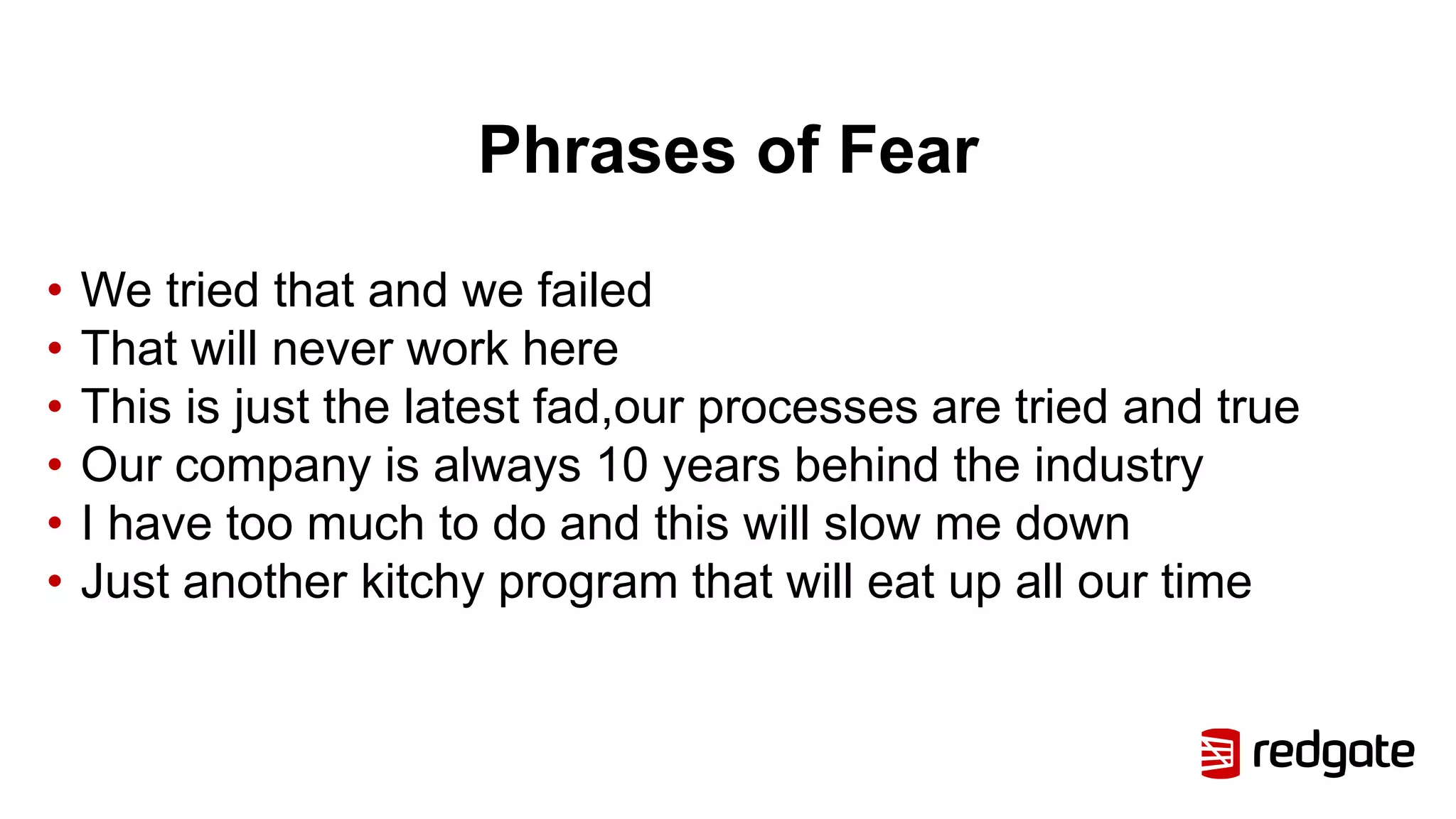 Phrases of Fear
• We tried that and we failed
• That will never work here
• This is just the latest fad,our processes are tried and true
• Our company is always 10 years behind the industry
• I have too much to do and this will slow me down
• Just another kitchy program that will eat up all our time
 