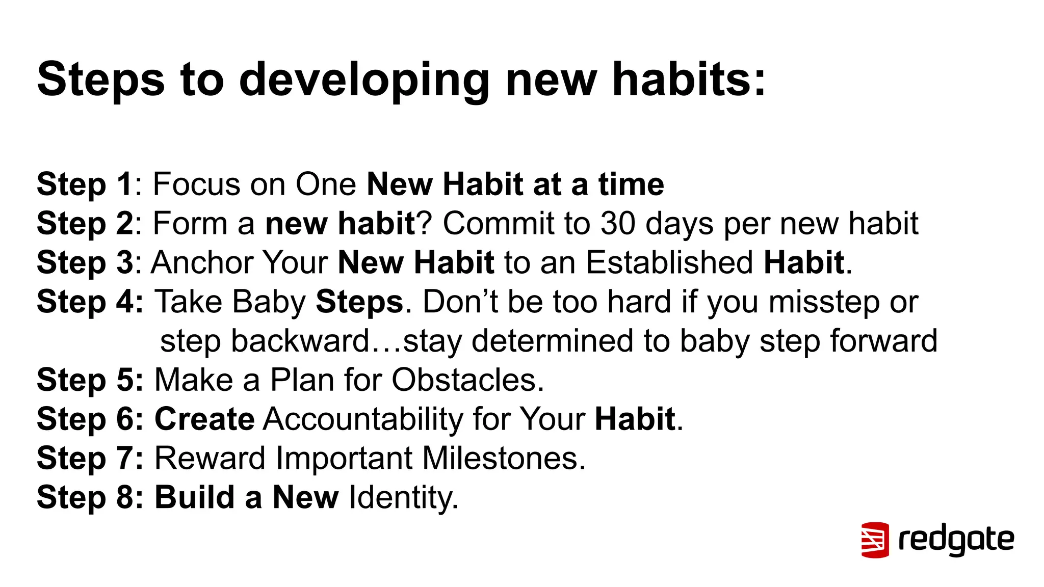 Steps to developing new habits:
Step 1: Focus on One New Habit at a time
Step 2: Form a new habit? Commit to 30 days per new habit
Step 3: Anchor Your New Habit to an Established Habit.
Step 4: Take Baby Steps. Don’t be too hard if you misstep or
step backward…stay determined to baby step forward
Step 5: Make a Plan for Obstacles.
Step 6: Create Accountability for Your Habit.
Step 7: Reward Important Milestones.
Step 8: Build a New Identity.
 