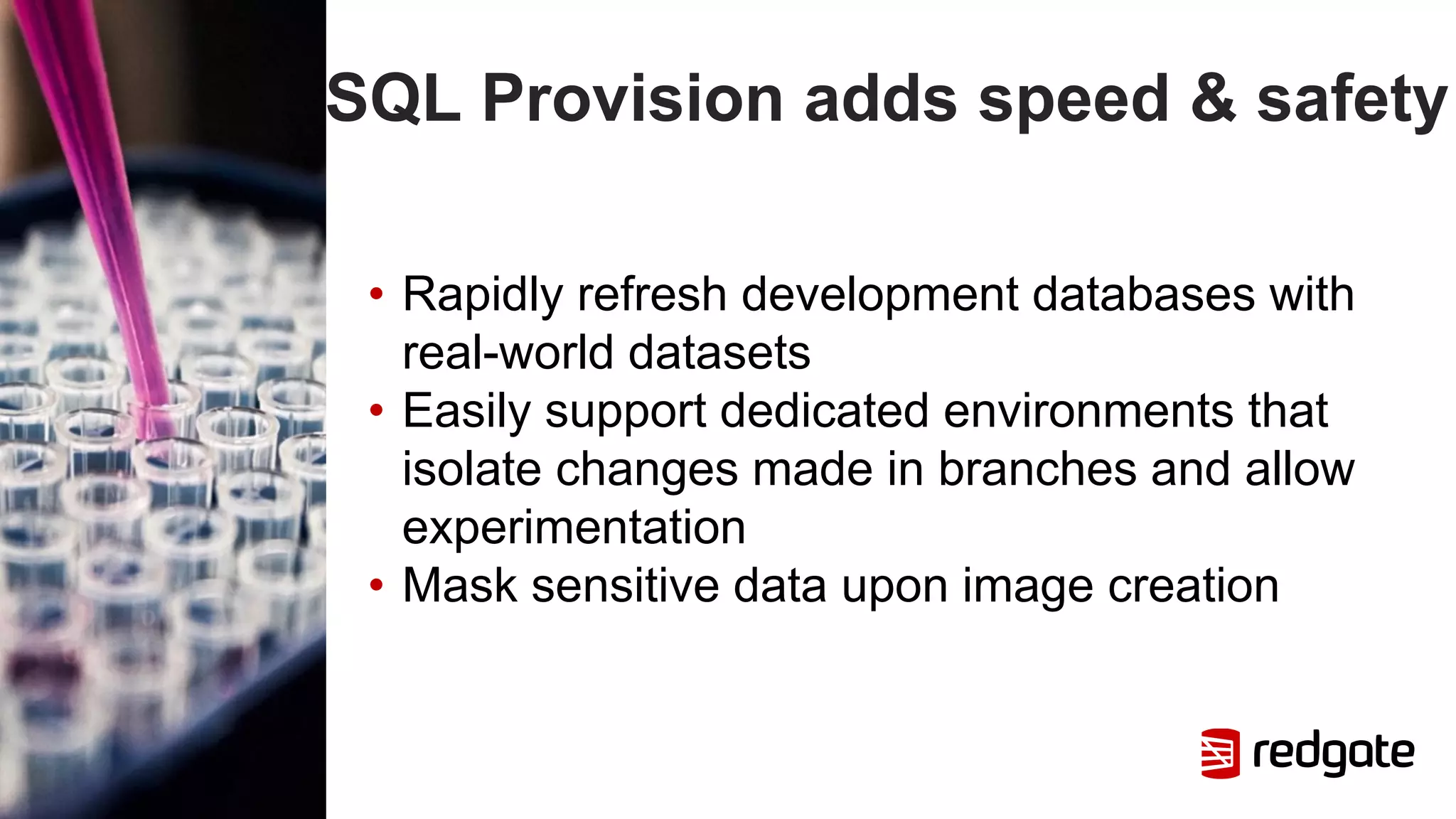 SQL Provision adds speed & safety
• Rapidly refresh development databases with
real-world datasets
• Easily support dedicated environments that
isolate changes made in branches and allow
experimentation
• Mask sensitive data upon image creation
 
