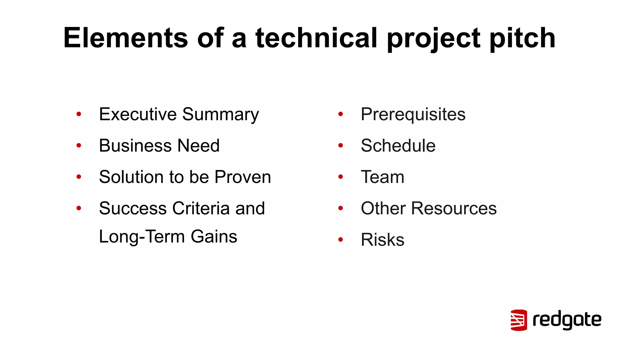 Elements of a technical project pitch
• Executive Summary
• Business Need
• Solution to be Proven
• Success Criteria and
Long-Term Gains
• Prerequisites
• Schedule
• Team
• Other Resources
• Risks
 