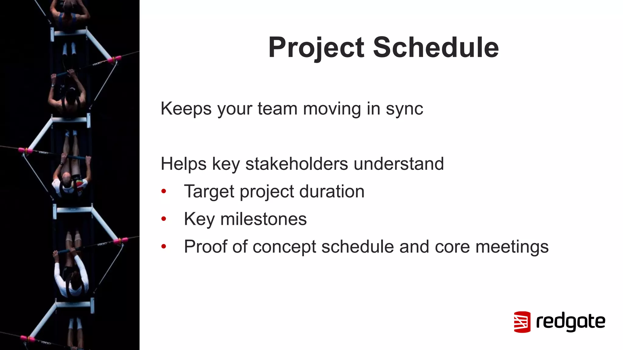 Project Schedule
Keeps your team moving in sync
Helps key stakeholders understand
• Target project duration
• Key milestones
• Proof of concept schedule and core meetings
 