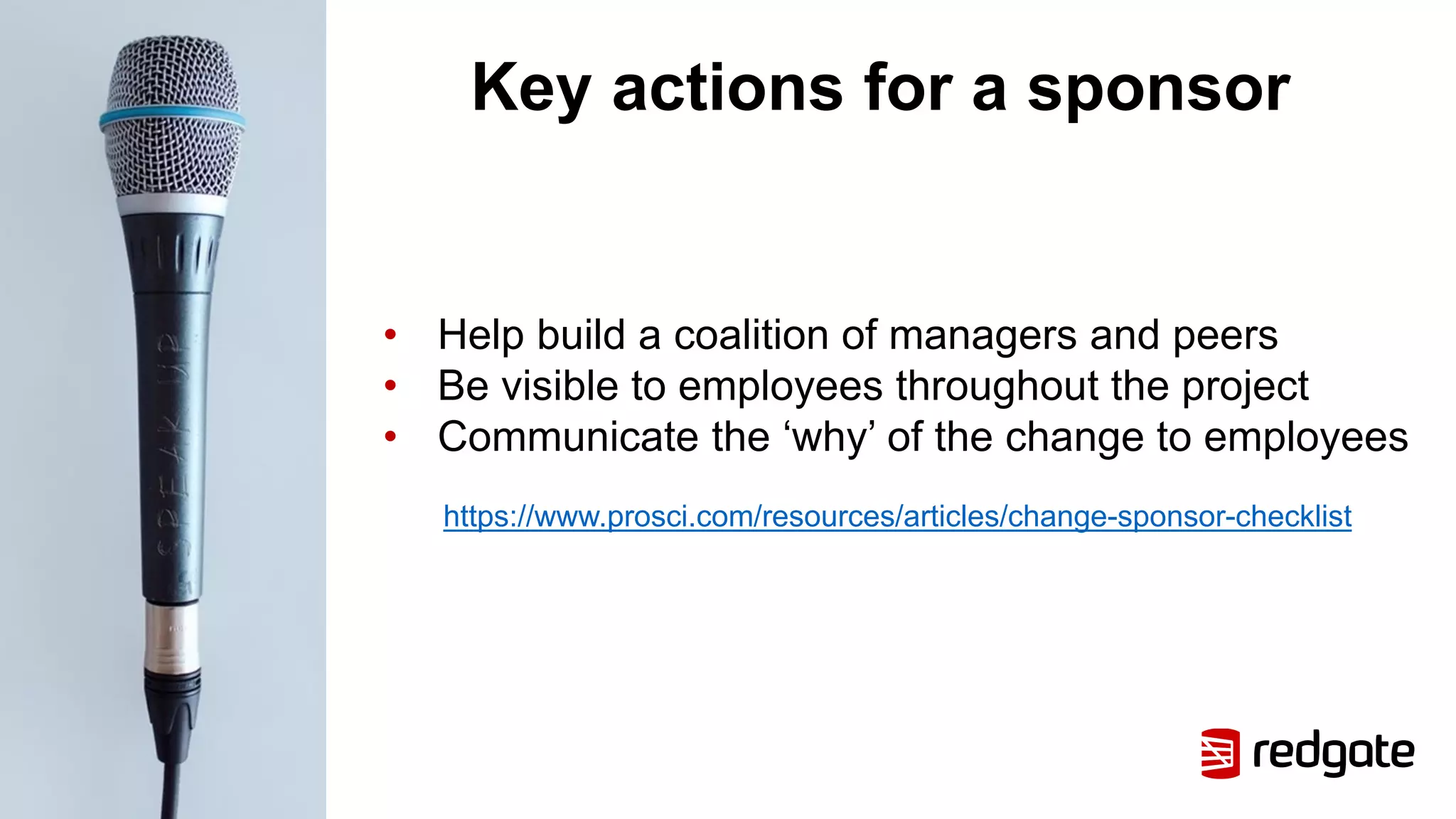 Key actions for a sponsor
• Help build a coalition of managers and peers
• Be visible to employees throughout the project
• Communicate the ‘why’ of the change to employees
https://www.prosci.com/resources/articles/change-sponsor-checklist
 