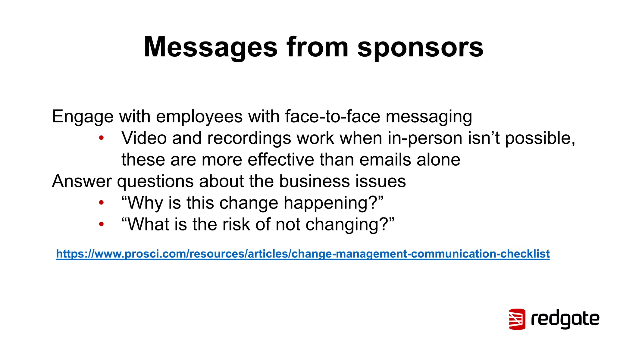 Messages from sponsors
Engage with employees with face-to-face messaging
• Video and recordings work when in-person isn’t possible,
these are more effective than emails alone
Answer questions about the business issues
• “Why is this change happening?”
• “What is the risk of not changing?”
https://www.prosci.com/resources/articles/change-management-communication-checklist
 