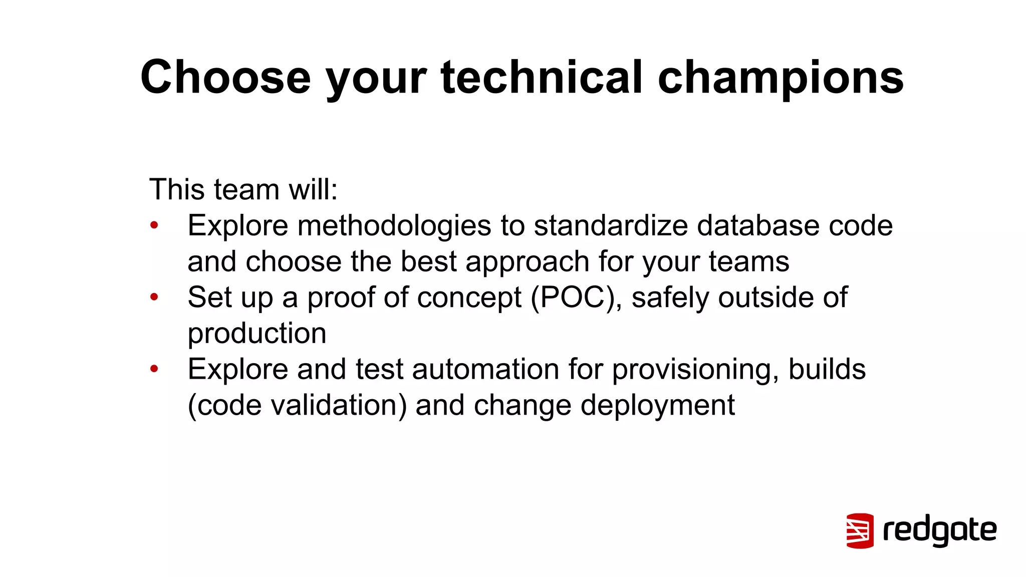 Choose your technical champions
This team will:
• Explore methodologies to standardize database code
and choose the best approach for your teams
• Set up a proof of concept (POC), safely outside of
production
• Explore and test automation for provisioning, builds
(code validation) and change deployment
 