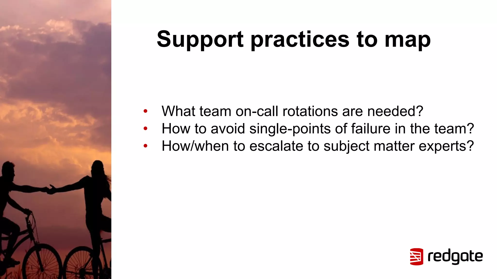 Support practices to map
• What team on-call rotations are needed?
• How to avoid single-points of failure in the team?
• How/when to escalate to subject matter experts?
 