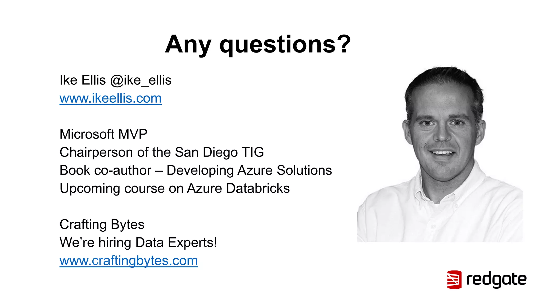 Any questions?
Ike Ellis @ike_ellis
www.ikeellis.com
Microsoft MVP
Chairperson of the San Diego TIG
Book co-author – Developing Azure Solutions
Upcoming course on Azure Databricks
Crafting Bytes
We’re hiring Data Experts!
www.craftingbytes.com
 