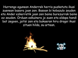 Hurrengo egunean Anderrek herria puzkatuta ikusi zuenean basora joan zen. Basoan bi kobazulo zeuden eta Ander ezkerretik joan zen baina burezurrak baino ez zeuden. Orduan eskuinera jo zuen eta aldapa handi bat zegoen, jaitsi zen eta bukaeran hiru dragoi ikusi zituen hilda, su artean. 