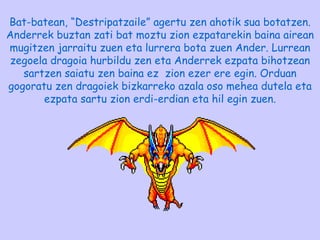 Bat-batean, “Destripatzaile” agertu zen ahotik sua botatzen. Anderrek buztan zati bat moztu zion ezpatarekin baina airean mugitzen jarraitu zuen eta lurrera bota zuen Ander. Lurrean zegoela dragoia hurbildu zen eta Anderrek ezpata bihotzean sartzen saiatu zen baina ez  zion ezer ere egin. Orduan gogoratu zen dragoiek bizkarreko azala oso mehea dutela eta ezpata sartu zion erdi-erdian eta hil egin zuen. 