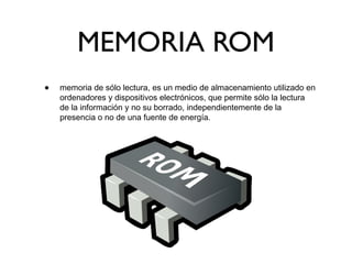 MEMORIA ROM
• memoria de sólo lectura, es un medio de almacenamiento utilizado en
ordenadores y dispositivos electrónicos, que permite sólo la lectura
de la información y no su borrado, independientemente de la
presencia o no de una fuente de energía.
 