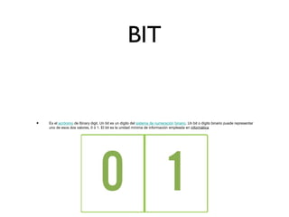 BIT
• Es el acrónimo de Binary digit. Un bit es un dígito del sistema de numeración binario. Un bit o dígito binario puede representar
uno de esos dos valores, 0 ó 1. El bit es la unidad mínima de información empleada en informática
 
