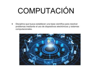 COMPUTACIÓN
• Disciplina que busca establecer una base científica para resolver
problemas mediante el uso de dispositivos electrónicos y sistemas
computacionales.
 