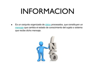 INFORMACION
• Es un conjunto organizado de datos procesados, que constituyen un
mensaje que cambia el estado de conocimiento del sujeto o sistema
que recibe dicho mensaje.
 