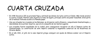 CUARTA CRUZADA
• En 1198 Inocencio III se proclamó Papa y estimuló los ánimos de lucha contra el Islam. Más tarde predicó
la cuarta cruzada. Planteó como objetivo la toma de Egipto, principal centro de poder musulmán. Gran parte
de la nobleza francesa acudió a la llamada papal.
• Una vez situados los cruzados en los Balcanes, se dirigieron contra Bizancio, conquistando Constantinopla, y
desviándose de su primer objetivo, que era la conquista de los Santos Lugares.
• Los cruzados fueron expulsados de la ciudad, pero consiguieron recuperar en ella el Imperio Latino de
Constantinopla. La constitución de este imperio consolidó la hegemonía comercial de los Bizantinos en
Oriente Medio.
• En el año 1261, el jefe de la casa imperial griega consiguió con ayuda de Génova acabar con el Imperio
Latino.
 